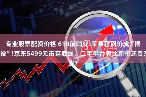 专业股票配资价格 618前哨战:苹果官网价成“摆设”!京东5499元击穿底线，二手平台竟比新机还贵?