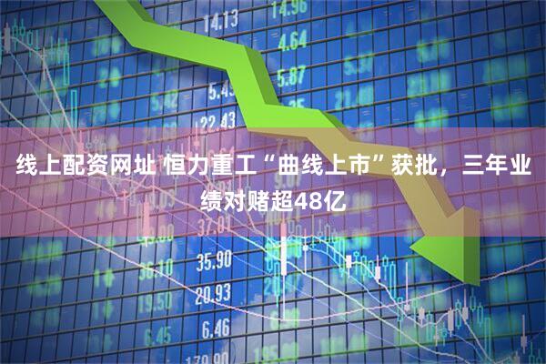 线上配资网址 恒力重工“曲线上市”获批，三年业绩对赌超48亿