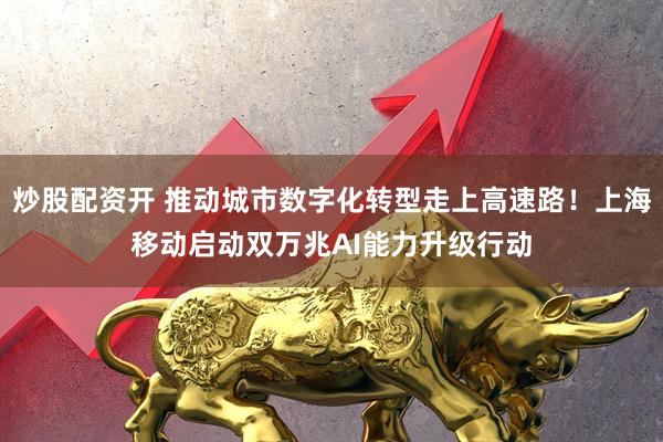 炒股配资开 推动城市数字化转型走上高速路！上海移动启动双万兆AI能力升级行动
