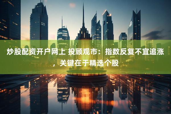炒股配资开户网上 投顾观市：指数反复不宜追涨，关键在于精选个股