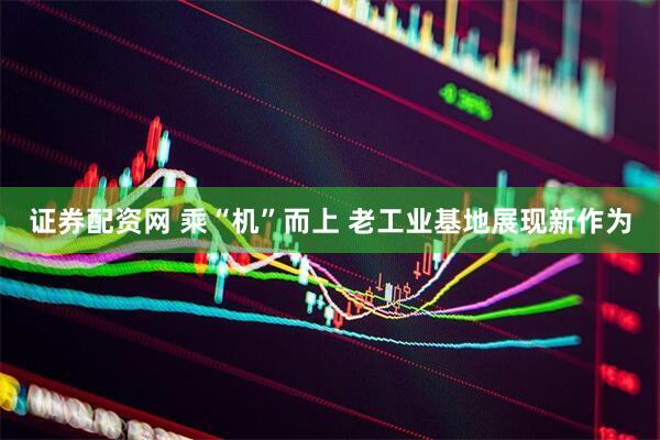 证券配资网 乘“机”而上 老工业基地展现新作为