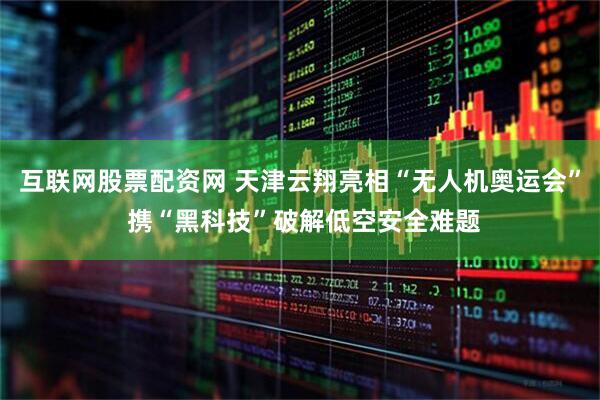 互联网股票配资网 天津云翔亮相“无人机奥运会” 携“黑科技”破解低空安全难题