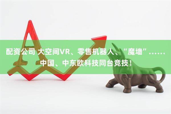配资公司 大空间VR、零售机器人、“魔墙”……中国、中东欧科技同台竞技！
