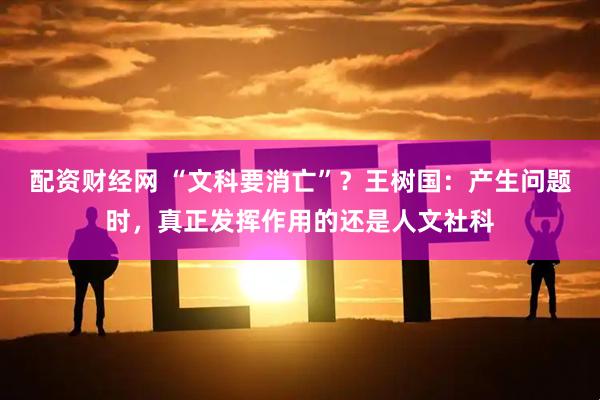 配资财经网 “文科要消亡”？王树国：产生问题时，真正发挥作用的还是人文社科