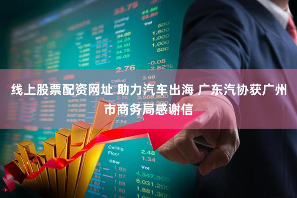线上股票配资网址 助力汽车出海 广东汽协获广州市商务局感谢信