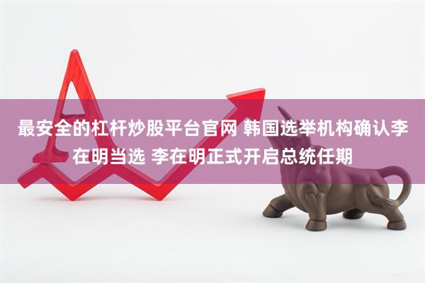 最安全的杠杆炒股平台官网 韩国选举机构确认李在明当选 李在明正式开启总统任期