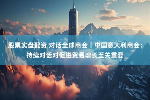 股票实盘配资 对话全球商会｜中国意大利商会：持续对话对促进贸易增长至关重要