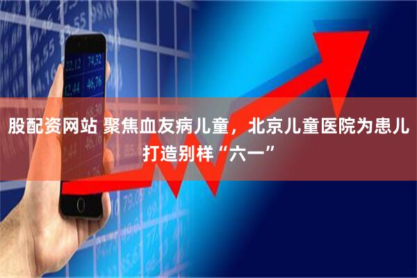 股配资网站 聚焦血友病儿童，北京儿童医院为患儿打造别样“六一”