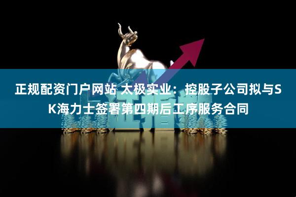正规配资门户网站 太极实业：控股子公司拟与SK海力士签署第四期后工序服务合同