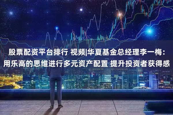 股票配资平台排行 视频|华夏基金总经理李一梅：用乐高的思维进行多元资产配置 提升投资者获得感