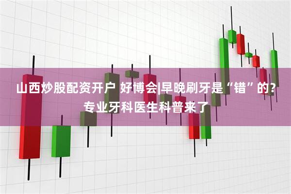 山西炒股配资开户 好博会|早晚刷牙是“错”的？专业牙科医生科普来了