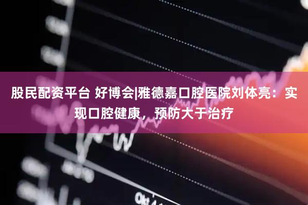 股民配资平台 好博会|雅德嘉口腔医院刘体亮：实现口腔健康，预防大于治疗