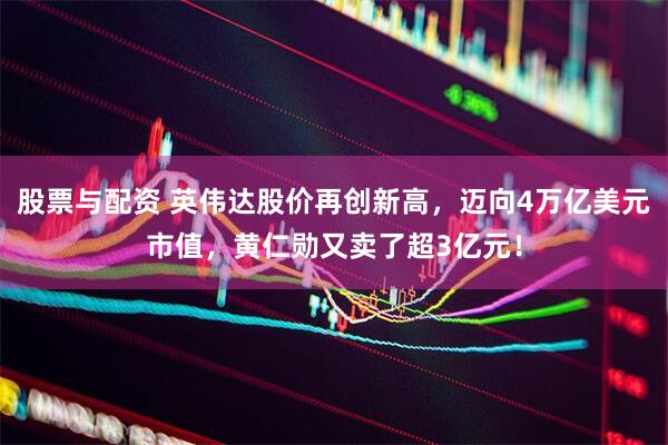 股票与配资 英伟达股价再创新高，迈向4万亿美元市值，黄仁勋又卖了超3亿元！