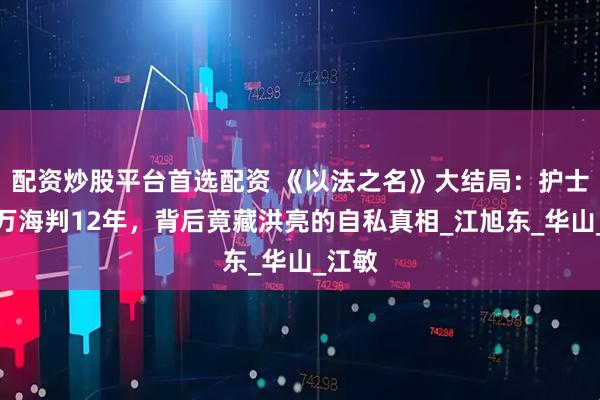 配资炒股平台首选配资 《以法之名》大结局：护士毒杀万海判12年，背后竟藏洪亮的自私真相_江旭东_华山_江敏
