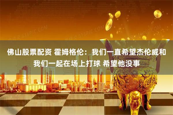 佛山股票配资 霍姆格伦：我们一直希望杰伦威和我们一起在场上打球 希望他没事