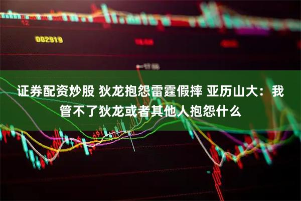 证券配资炒股 狄龙抱怨雷霆假摔 亚历山大：我管不了狄龙或者其他人抱怨什么
