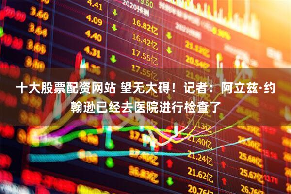 十大股票配资网站 望无大碍！记者：阿立兹·约翰逊已经去医院进行检查了