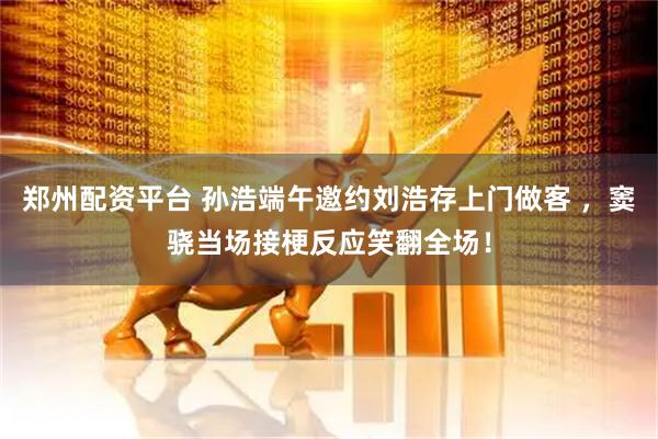 郑州配资平台 孙浩端午邀约刘浩存上门做客 ，窦骁当场接梗反应笑翻全场！