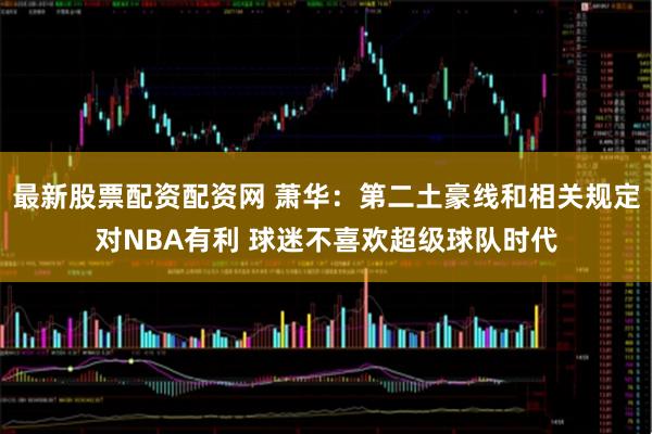 最新股票配资配资网 萧华：第二土豪线和相关规定对NBA有利 球迷不喜欢超级球队时代
