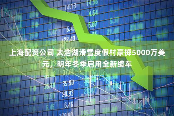 上海配资公司 太浩湖滑雪度假村豪掷5000万美元，明年冬季启用全新缆车