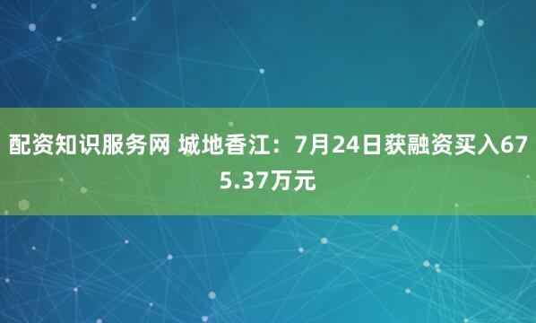 配资知识服务网 城地香江：7月24日获融资买入675.37万元